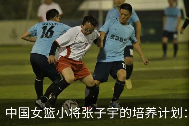 中国女篮小将张子宇的培养计划：十年荣耀与挑战并存